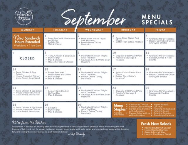 September is bringing a little bit of both seasons to Harvest on Main. 🍎🍂

Chef Blakely’s new menu makes the most of those last weeks of summer produce while starting to welcome the flavors of fall—with Apple Cider Glazed Pork Chops, Sausage, Kale & White Bean Rigatoni, Lasagna, Roasted Butternut Squash, Maple Roasted Carrots and plenty more in the rotation.
Plus, some familiar favorites aren’t going anywhere: Grandma Flo’s Meatballs are still on the Friday lineup, Marinated Chicken Thighs with Thai Rice return throughout the month, and Buffalo Dip + Mac & Cheese make regular appearances, too.

Take a look at the full September calendar and start meal planning ✨

And don’t forget: our sandwich station is now open 11am–3pm, Monday through Friday, giving you even more time to stop by and see what’s cooking!